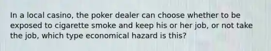 In a local casino, the poker dealer can choose whether to be exposed to cigarette smoke and keep his or her job, or not take the job, which type economical hazard is this?