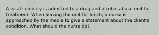 A local celebrity is admitted to a drug and alcohol abuse unit for treatment. When leaving the unit for lunch, a nurse is approached by the media to give a statement about the client's condition. What should the nurse do?