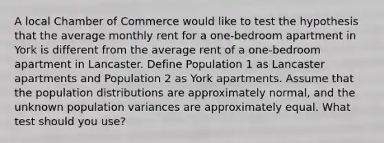 A local Chamber of Commerce would like to test the hypothesis that the average monthly rent for a one-bedroom apartment in York is different from the average rent of a one-bedroom apartment in Lancaster. Define Population 1 as Lancaster apartments and Population 2 as York apartments. Assume that the population distributions are approximately normal, and the unknown population variances are approximately equal. What test should you use?