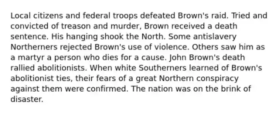 Local citizens and federal troops defeated Brown's raid. Tried and convicted of treason and murder, Brown received a death sentence. His hanging shook the North. Some antislavery Northerners rejected Brown's use of violence. Others saw him as a martyr a person who dies for a cause. John Brown's death rallied abolitionists. When white Southerners learned of Brown's abolitionist ties, their fears of a great Northern conspiracy against them were confirmed. The nation was on the brink of disaster.