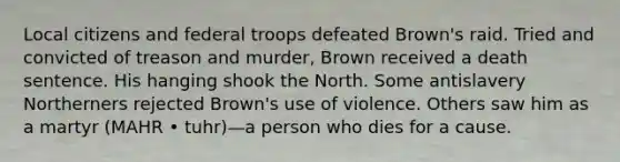 Local citizens and federal troops defeated Brown's raid. Tried and convicted of treason and murder, Brown received a death sentence. His hanging shook the North. Some antislavery Northerners rejected Brown's use of violence. Others saw him as a martyr (MAHR • tuhr)—a person who dies for a cause.