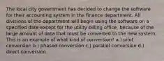 The local city government has decided to change the software for their accounting system in the finance department. All divisions of the department will begin using the software on a specified date except for the utility billing office, because of the large amount of data that must be converted to the new system. This is an example of what kind of conversion? a.) pilot conversion b.) phased conversion c.) parallel conversion d.) direct conversion