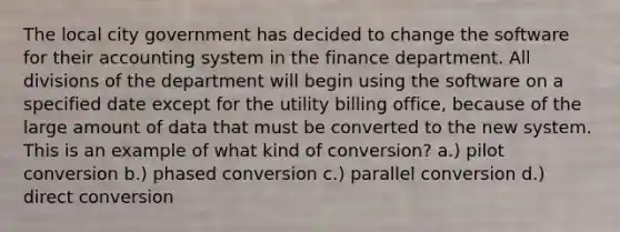 The local city government has decided to change the software for their accounting system in the finance department. All divisions of the department will begin using the software on a specified date except for the utility billing office, because of the large amount of data that must be converted to the new system. This is an example of what kind of conversion? a.) pilot conversion b.) phased conversion c.) parallel conversion d.) direct conversion