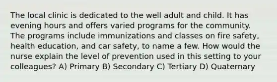 The local clinic is dedicated to the well adult and child. It has evening hours and offers varied programs for the community. The programs include immunizations and classes on fire safety, health education, and car safety, to name a few. How would the nurse explain the level of prevention used in this setting to your colleagues? A) Primary B) Secondary C) Tertiary D) Quaternary