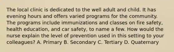 The local clinic is dedicated to the well adult and child. It has evening hours and offers varied programs for the community. The programs include immunizations and classes on fire safety, health education, and car safety, to name a few. How would the nurse explain the level of prevention used in this setting to your colleagues? A. Primary B. Secondary C. Tertiary D. Quaternary