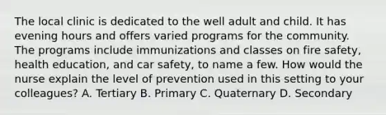 The local clinic is dedicated to the well adult and child. It has evening hours and offers varied programs for the community. The programs include immunizations and classes on fire safety, health education, and car safety, to name a few. How would the nurse explain the level of prevention used in this setting to your colleagues? A. Tertiary B. Primary C. Quaternary D. Secondary