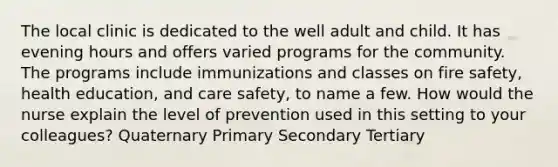 The local clinic is dedicated to the well adult and child. It has evening hours and offers varied programs for the community. The programs include immunizations and classes on fire safety, health education, and care safety, to name a few. How would the nurse explain the level of prevention used in this setting to your colleagues? Quaternary Primary Secondary Tertiary