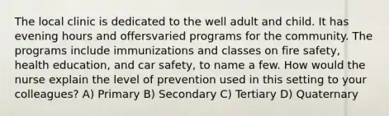 The local clinic is dedicated to the well adult and child. It has evening hours and offersvaried programs for the community. The programs include immunizations and classes on fire safety, health education, and car safety, to name a few. How would the nurse explain the level of prevention used in this setting to your colleagues? A) Primary B) Secondary C) Tertiary D) Quaternary