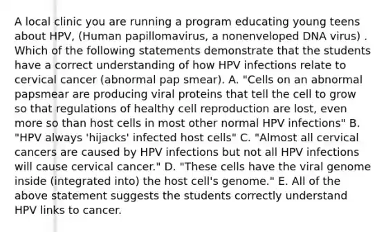 A local clinic you are running a program educating young teens about HPV, (Human papillomavirus, a nonenveloped DNA virus) . Which of the following statements demonstrate that the students have a correct understanding of how HPV infections relate to cervical cancer (abnormal pap smear). A. "Cells on an abnormal papsmear are producing viral proteins that tell the cell to grow so that regulations of healthy cell reproduction are lost, even more so than host cells in most other normal HPV infections" B. "HPV always 'hijacks' infected host cells" C. "Almost all cervical cancers are caused by HPV infections but not all HPV infections will cause cervical cancer." D. "These cells have the viral genome inside (integrated into) the host cell's genome." E. All of the above statement suggests the students correctly understand HPV links to cancer.