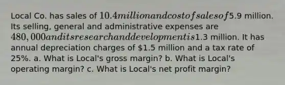 Local Co. has sales of 10.4 million and cost of sales of5.9 million. Its​ selling, general and administrative expenses are 480,000 and its research and development is1.3 million. It has annual depreciation charges of 1.5 million and a tax rate of 25%. a. What is​ Local's gross​ margin? b. What is​ Local's operating​ margin? c. What is​ Local's net profit​ margin?