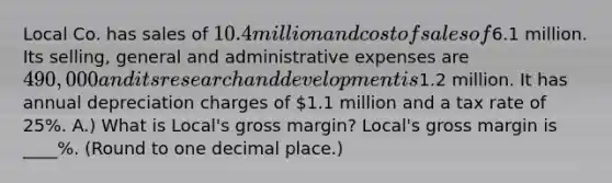 Local Co. has sales of 10.4 million and cost of sales of6.1 million. Its​ selling, general and administrative expenses are 490,000 and its research and development is1.2 million. It has annual depreciation charges of 1.1 million and a tax rate of 25%. A.) What is Local's gross margin? Local's gross margin is ____%. (Round to one decimal place.)