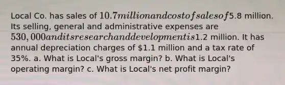 Local Co. has sales of 10.7 million and cost of sales of5.8 million. Its selling, general and administrative expenses are 530,000 and its research and development is1.2 million. It has annual depreciation charges of 1.1 million and a tax rate of 35%. a. What is Local's gross margin? b. What is Local's operating margin? c. What is Local's net profit margin?