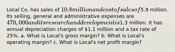 Local Co. has sales of 10.8 million and cost of sales of5.9 million. Its​ selling, general and administrative expenses are 470,000 and its research and development is1.3 million. It has annual depreciation charges of 1.1 million and a tax rate of 25%. a. What is​ Local's gross​ margin? b. What is​ Local's operating​ margin? c. What is​ Local's net profit​ margin?