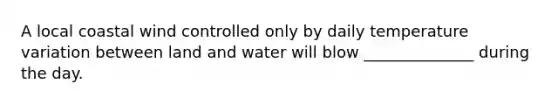 A local coastal wind controlled only by daily temperature variation between land and water will blow ______________ during the day.
