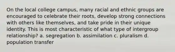 On the local college campus, many racial and ethnic groups are encouraged to celebrate their roots, develop strong connections with others like themselves, and take pride in their unique identity. This is most characteristic of what type of intergroup relationship? a. segregation b. assimilation c. pluralism d. population transfer