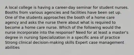 A local college is having a career-day seminar for student nurses. Booths from various agencies and facilities have been set up. One of the students approaches the booth of a home care agency and asks the nurse there about what is required to become a home care nurse. Which of the following would the nurse incorporate into the response? Need for at least a master's degree in nursing Specialization in a specific area of practice Strong clinical decision-making skills Expert case management abilities