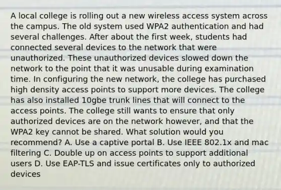 A local college is rolling out a new wireless access system across the campus. The old system used WPA2 authentication and had several challenges. After about the first week, students had connected several devices to the network that were unauthorized. These unauthorized devices slowed down the network to the point that it was unusable during examination time. In configuring the new network, the college has purchased high density access points to support more devices. The college has also installed 10gbe trunk lines that will connect to the access points. The college still wants to ensure that only authorized devices are on the network however, and that the WPA2 key cannot be shared. What solution would you recommend? A. Use a captive portal B. Use IEEE 802.1x and mac filtering C. Double up on access points to support additional users D. Use EAP-TLS and issue certificates only to authorized devices