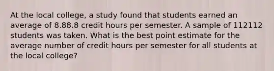 At the local college, a study found that students earned an average of 8.88.8 credit hours per semester. A sample of 112112 students was taken. What is the best point estimate for the average number of credit hours per semester for all students at the local college?