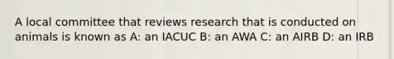 A local committee that reviews research that is conducted on animals is known as A: an IACUC B: an AWA C: an AIRB D: an IRB