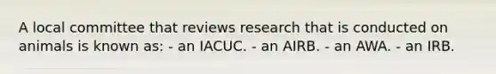 A local committee that reviews research that is conducted on animals is known as: - an IACUC. - an AIRB. - an AWA. - an IRB.