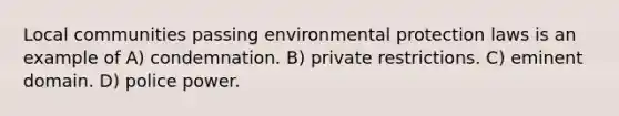 Local communities passing environmental protection laws is an example of A) condemnation. B) private restrictions. C) eminent domain. D) police power.