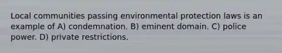 Local communities passing environmental protection laws is an example of A) condemnation. B) eminent domain. C) police power. D) private restrictions.