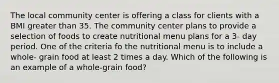 The local community center is offering a class for clients with a BMI greater than 35. The community center plans to provide a selection of foods to create nutritional menu plans for a 3- day period. One of the criteria fo the nutritional menu is to include a whole- grain food at least 2 times a day. Which of the following is an example of a whole-grain food?