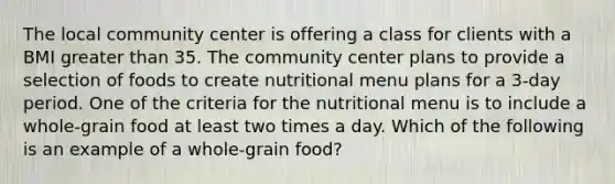 The local community center is offering a class for clients with a BMI <a href='https://www.questionai.com/knowledge/ktgHnBD4o3-greater-than' class='anchor-knowledge'>greater than</a> 35. The community center plans to provide a selection of foods to create nutritional menu plans for a 3-day period. One of the criteria for the nutritional menu is to include a whole-grain food at least two times a day. Which of the following is an example of a whole-grain food?