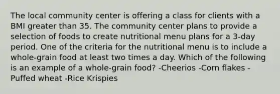 The local community center is offering a class for clients with a BMI greater than 35. The community center plans to provide a selection of foods to create nutritional menu plans for a 3-day period. One of the criteria for the nutritional menu is to include a whole-grain food at least two times a day. Which of the following is an example of a whole-grain food? -Cheerios -Corn flakes -Puffed wheat -Rice Krispies