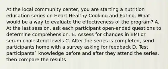 At the local community center, you are starting a nutrition education series on Heart Healthy Cooking and Eating. What would be a way to evaluate the effectiveness of the program? A. At the last session, ask each participant open-ended questions to determine comprehension. B. Assess for changes in BMI or serum cholesterol levels C. After the series is completed, send participants home with a survey asking for feedback D. Test participants` knowledge before and after they attend the series, then compare the results