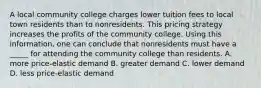 A local community college charges lower tuition fees to local town residents than to nonresidents. This pricing strategy increases the profits of the community college. Using this information, one can conclude that nonresidents must have a _____ for attending the community college than residents. A. more price-elastic demand B. greater demand C. lower demand D. less price-elastic demand