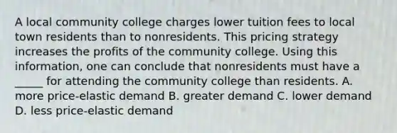 A local community college charges lower tuition fees to local town residents than to nonresidents. This pricing strategy increases the profits of the community college. Using this information, one can conclude that nonresidents must have a _____ for attending the community college than residents. A. more price-elastic demand B. greater demand C. lower demand D. less price-elastic demand