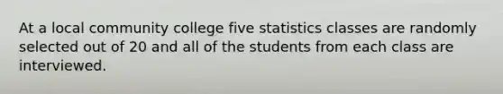 At a local community college five statistics classes are randomly selected out of 20 and all of the students from each class are interviewed.