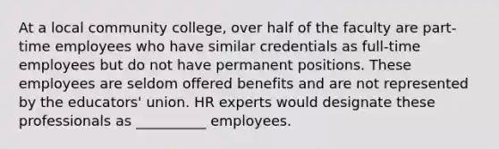 At a local community college, over half of the faculty are part-time employees who have similar credentials as full-time employees but do not have permanent positions. These employees are seldom offered benefits and are not represented by the educators' union. HR experts would designate these professionals as __________ employees.