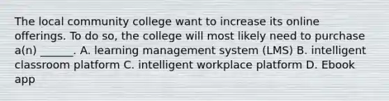 The local community college want to increase its online offerings. To do so, the college will most likely need to purchase a(n) ______. A. learning management system (LMS) B. intelligent classroom platform C. intelligent workplace platform D. Ebook app