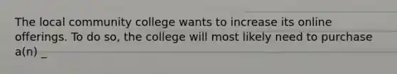 The local community college wants to increase its online offerings. To do so, the college will most likely need to purchase a(n) _