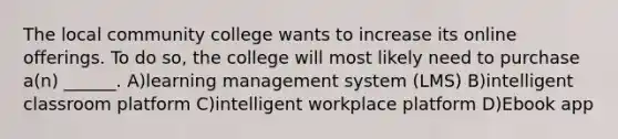 The local community college wants to increase its online offerings. To do so, the college will most likely need to purchase a(n) ______. A)learning management system (LMS) B)intelligent classroom platform C)intelligent workplace platform D)Ebook app