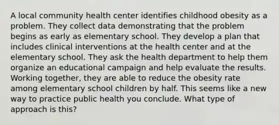 A local community health center identifies childhood obesity as a problem. They collect data demonstrating that the problem begins as early as elementary school. They develop a plan that includes clinical interventions at the health center and at the elementary school. They ask the health department to help them organize an educational campaign and help evaluate the results. Working together, they are able to reduce the obesity rate among elementary school children by half. This seems like a new way to practice public health you conclude. What type of approach is this?