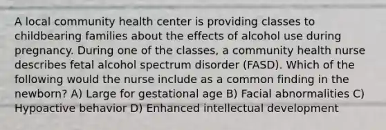 A local community health center is providing classes to childbearing families about the effects of alcohol use during pregnancy. During one of the classes, a community health nurse describes fetal alcohol spectrum disorder (FASD). Which of the following would the nurse include as a common finding in the newborn? A) Large for gestational age B) Facial abnormalities C) Hypoactive behavior D) Enhanced intellectual development