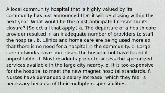 A local community hospital that is highly valued by its community has just announced that it will be closing within the next year. What would be the most anticipated reason for its closure? (Select all that apply.) a. The departure of a health care provider resulted in an inadequate number of providers to staff the hospital. b. Clinics and home care are being used more so that there is no need for a hospital in the community. c. Large care networks have purchased the hospital but have found it unprofitable. d. Most residents prefer to access the specialized services available in the large city nearby. e. It is too expensive for the hospital to meet the new magnet hospital standards. f. Nurses have demanded a salary increase, which they feel is necessary because of their multiple responsibilities.