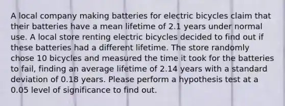 A local company making batteries for electric bicycles claim that their batteries have a mean lifetime of 2.1 years under normal use. A local store renting electric bicycles decided to find out if these batteries had a different lifetime. The store randomly chose 10 bicycles and measured the time it took for the batteries to fail, finding an average lifetime of 2.14 years with a standard deviation of 0.18 years. Please perform a hypothesis test at a 0.05 level of significance to find out.