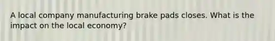 A local company manufacturing brake pads closes. What is the impact on the local economy?