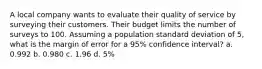 A local company wants to evaluate their quality of service by surveying their customers. Their budget limits the number of surveys to 100. Assuming a population standard deviation of 5, what is the margin of error for a 95% confidence interval? a. 0.992 b. 0.980 c. 1.96 d. 5%