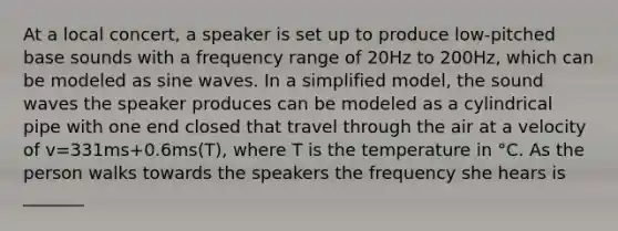 At a local concert, a speaker is set up to produce low-pitched base sounds with a frequency range of 20Hz to 200Hz, which can be modeled as sine waves. In a simplified model, the sound waves the speaker produces can be modeled as a cylindrical pipe with one end closed that travel through the air at a velocity of v=331ms+0.6ms(T), where T is the temperature in °C. As the person walks towards the speakers the frequency she hears is _______