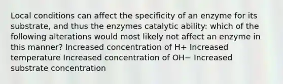 Local conditions can affect the specificity of an enzyme for its substrate, and thus the enzymes catalytic ability: which of the following alterations would most likely not affect an enzyme in this manner? Increased concentration of H+ Increased temperature Increased concentration of OH− Increased substrate concentration