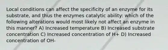 Local conditions can affect the specificity of an enzyme for its substrate, and thus the enzymes catalytic ability: which of the following alterations would most likely not affect an enzyme in this manner? A) Increased temperature B) Increased substrate concentration C) Increased concentration of H+ D) Increased concentration of OH-