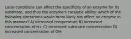 Local conditions can affect the specificity of an enzyme for its substrate, and thus the enzyme's catalytic ability: which of the following alterations would most likely not affect an enzyme in this manner? A) Increased temperature B) Increased concentration of H+ C) Increased substrate concentration D) Increased concentration of OH-