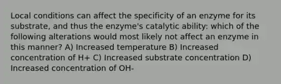 Local conditions can affect the specificity of an enzyme for its substrate, and thus the enzyme's catalytic ability: which of the following alterations would most likely not affect an enzyme in this manner? A) Increased temperature B) Increased concentration of H+ C) Increased substrate concentration D) Increased concentration of OH-