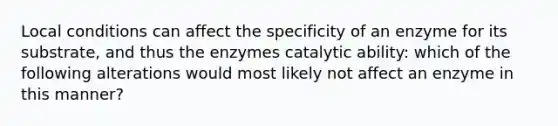 Local conditions can affect the specificity of an enzyme for its substrate, and thus the enzymes catalytic ability: which of the following alterations would most likely not affect an enzyme in this manner?