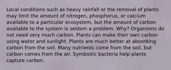 Local conditions such as heavy rainfall or the removal of plants may limit the amount of nitrogen, phosphorus, or calcium available to a particular ecosystem, but the amount of carbon available to the system is seldom a problem. Why? Organisms do not need very much carbon. Plants can make their own carbon using water and sunlight. Plants are much better at absorbing carbon from the soil. Many nutrients come from the soil, but carbon comes from the air. Symbiotic bacteria help plants capture carbon.